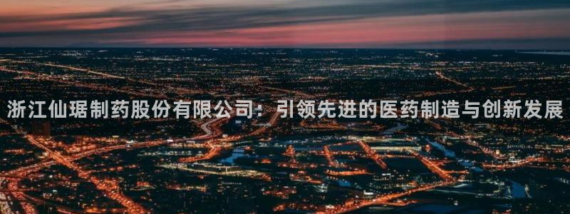 ag九游会老哥：浙江仙琚制药股份有限公司：引领先进的医药制造与创新发展